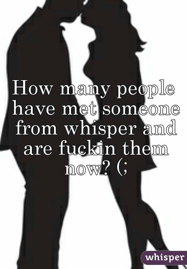 How many people have met someone from whisper and are fuckin them now? (;