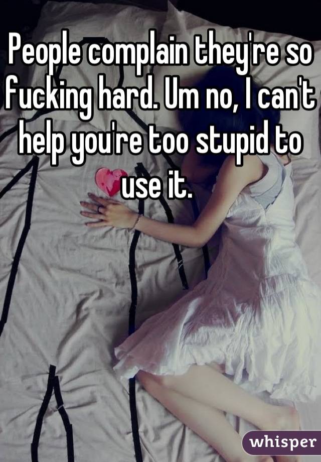People complain they're so fucking hard. Um no, I can't help you're too stupid to use it. 