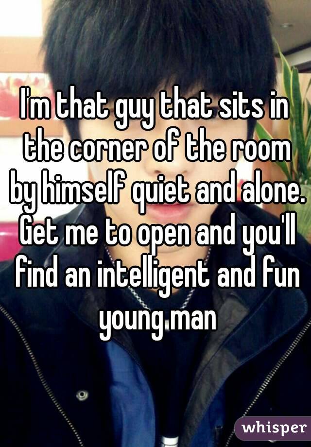 I'm that guy that sits in the corner of the room by himself quiet and alone. Get me to open and you'll find an intelligent and fun young man