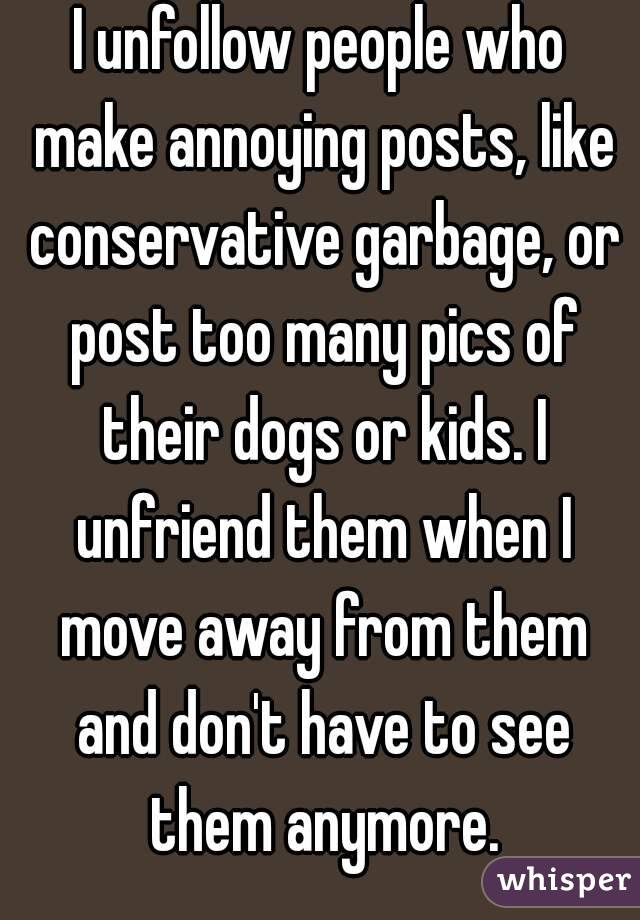 I unfollow people who make annoying posts, like conservative garbage, or post too many pics of their dogs or kids. I unfriend them when I move away from them and don't have to see them anymore.