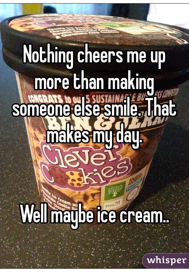 Nothing cheers me up more than making someone else smile. That makes my day.


Well maybe ice cream..