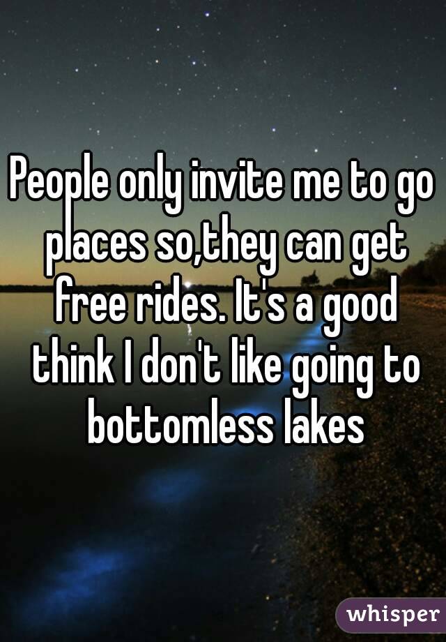 People only invite me to go places so,they can get free rides. It's a good think I don't like going to bottomless lakes