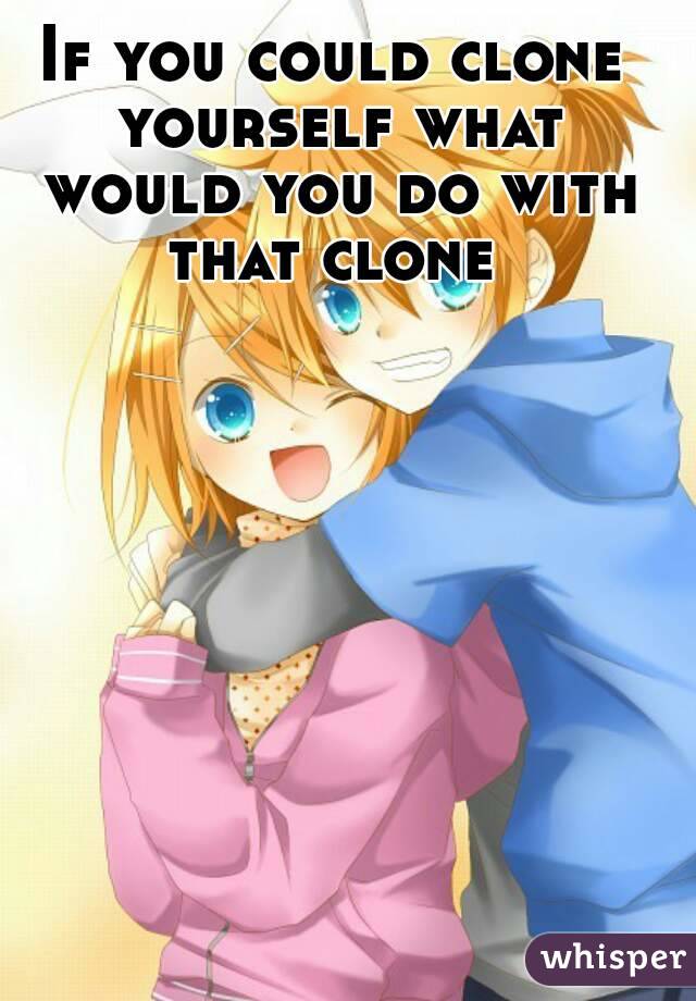 If you could clone yourself what would you do with that clone 