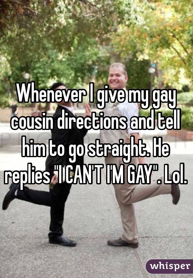 Whenever I give my gay cousin directions and tell him to go straight. He replies "I CAN'T I'M GAY". Lol.