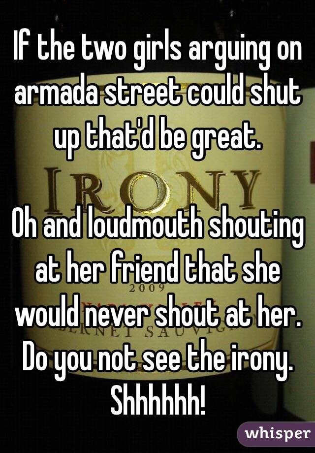 If the two girls arguing on armada street could shut up that'd be great. 

Oh and loudmouth shouting at her friend that she would never shout at her. Do you not see the irony. 
Shhhhhh!