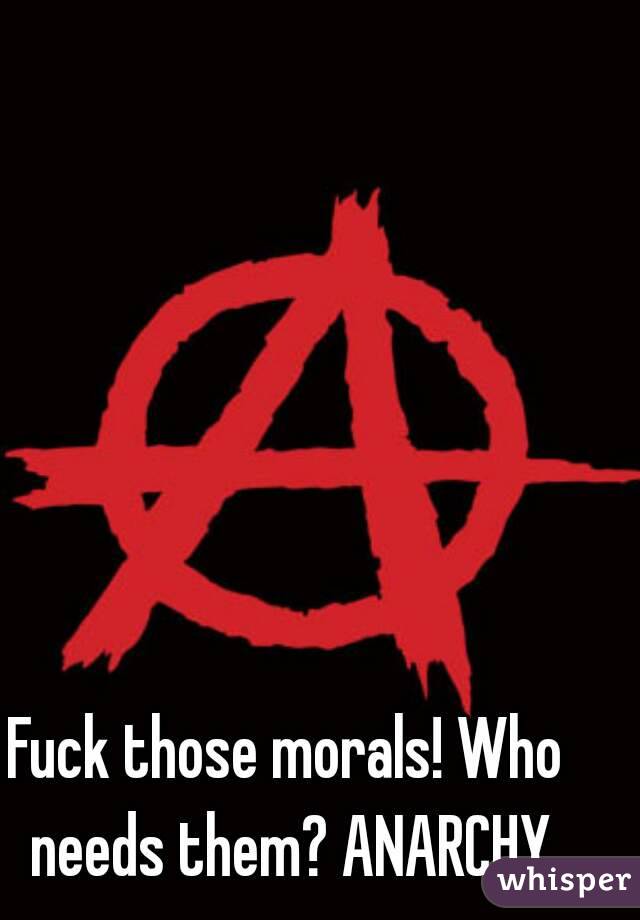 Fuck those morals! Who needs them? ANARCHY