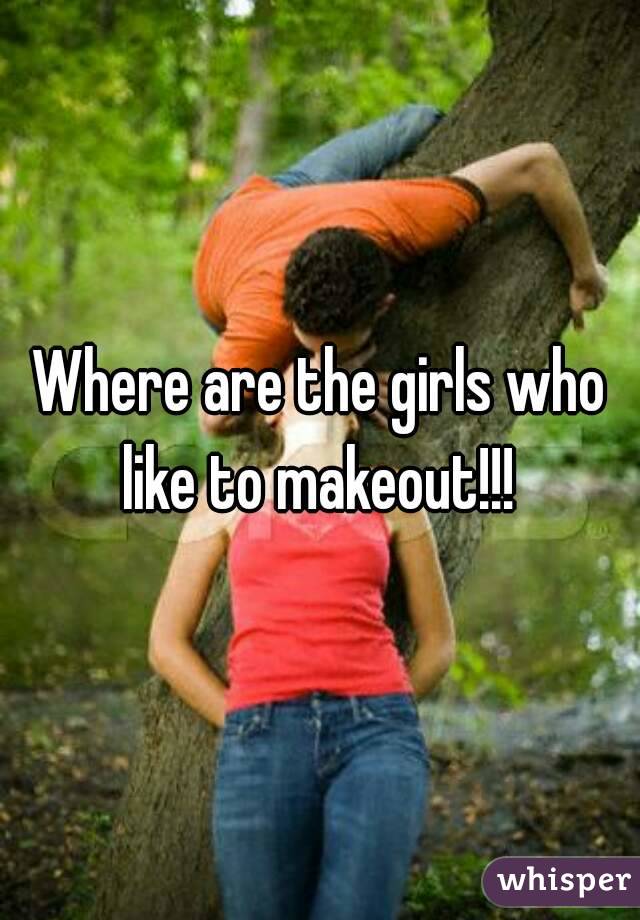 Where are the girls who like to makeout!!! 