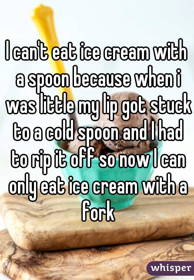 I can't eat ice cream with a spoon because when i was little my lip got stuck to a cold spoon and I had to rip it off so now I can only eat ice cream with a fork