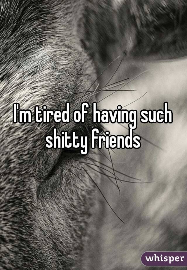 I'm tired of having such shitty friends 
