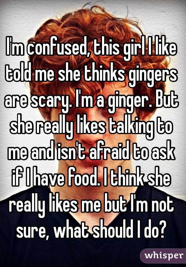 I'm confused, this girl I like told me she thinks gingers are scary. I'm a ginger. But she really likes talking to me and isn't afraid to ask if I have food. I think she really likes me but I'm not sure, what should I do?