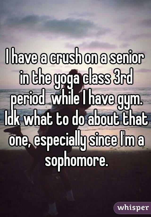 I have a crush on a senior in the yoga class 3rd period  while I have gym. Idk what to do about that one, especially since I'm a sophomore.