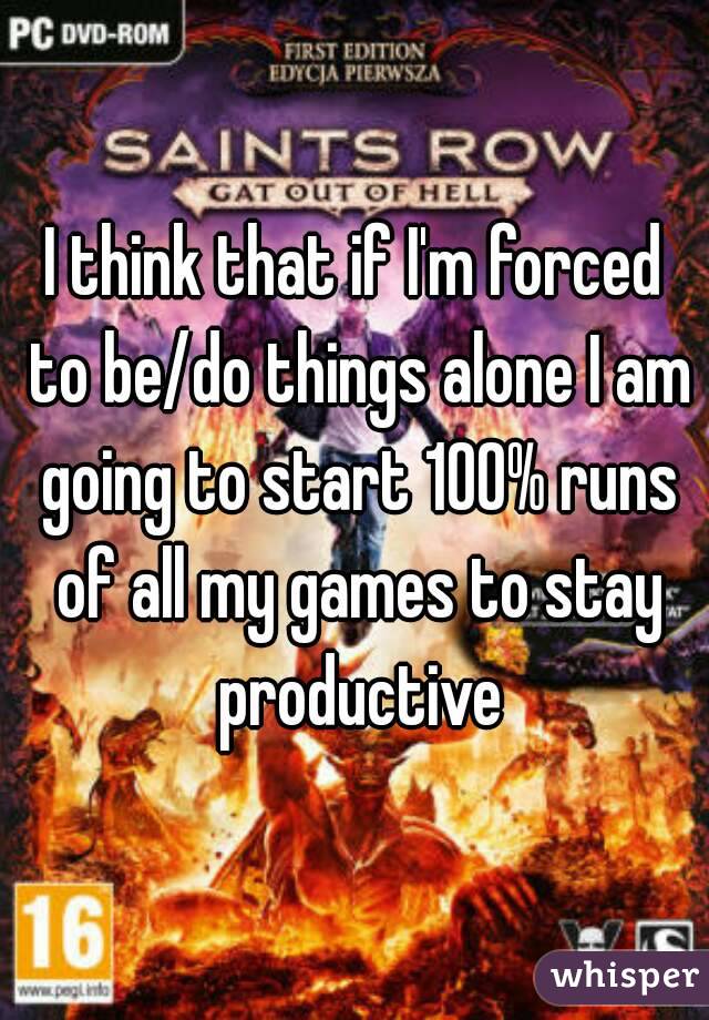 I think that if I'm forced to be/do things alone I am going to start 100% runs of all my games to stay productive