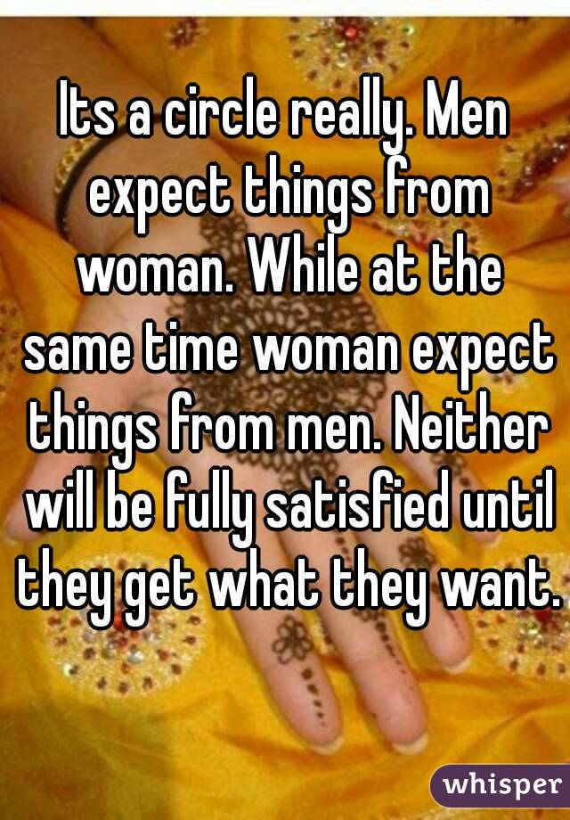 Its a circle really. Men expect things from woman. While at the same time woman expect things from men. Neither will be fully satisfied until they get what they want. 