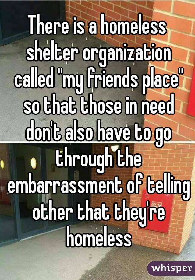 There is a homeless shelter organization called "my friends place" so that those in need don't also have to go through the embarrassment of telling other that they're homeless