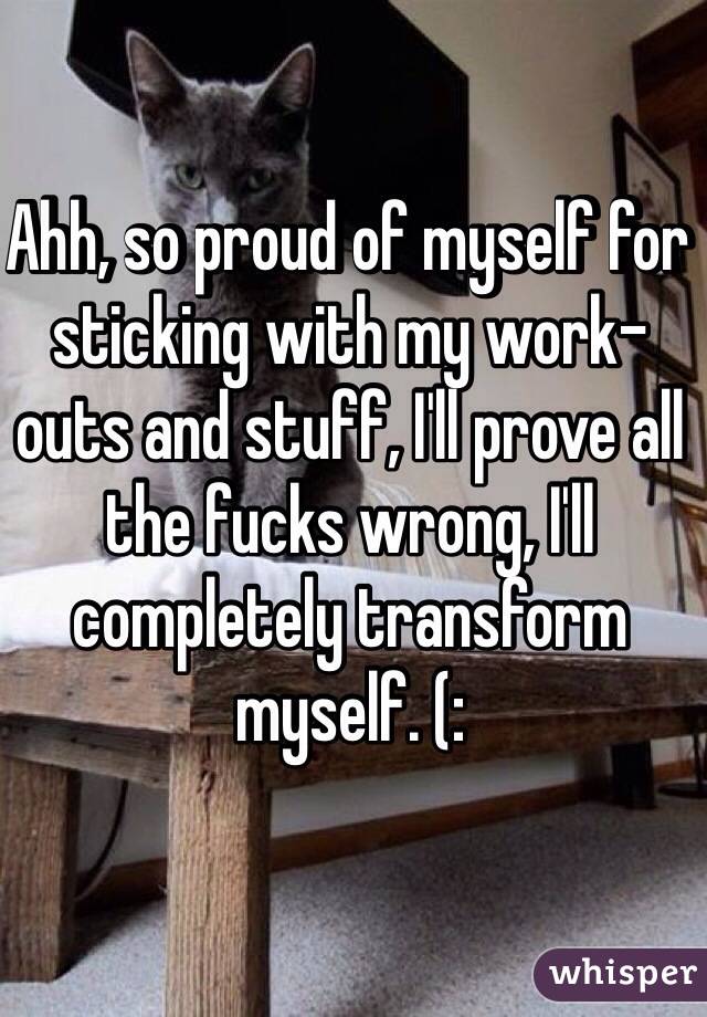 Ahh, so proud of myself for sticking with my work-outs and stuff, I'll prove all the fucks wrong, I'll completely transform myself. (: 