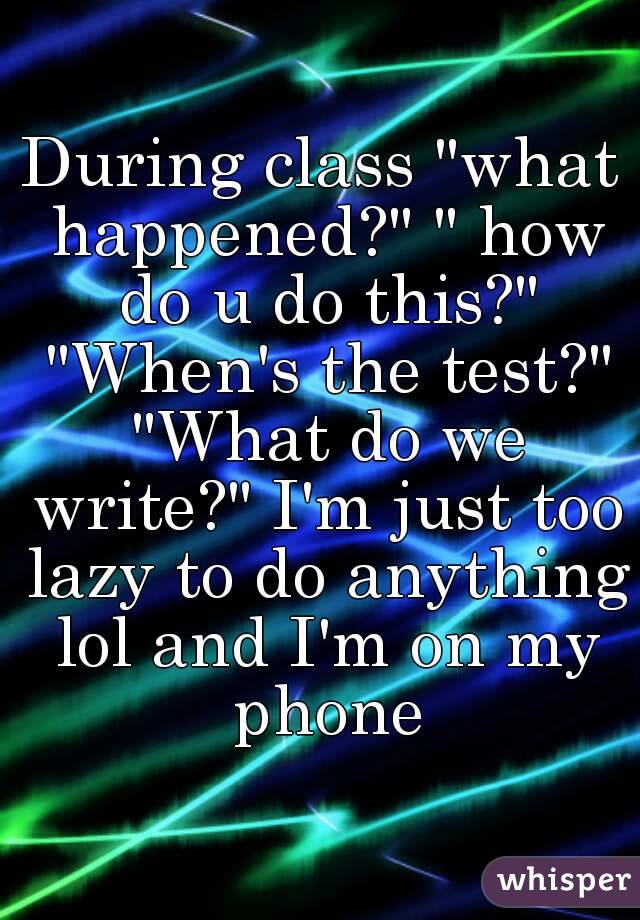 During class "what happened?" " how do u do this?" "When's the test?" "What do we write?" I'm just too lazy to do anything lol and I'm on my phone