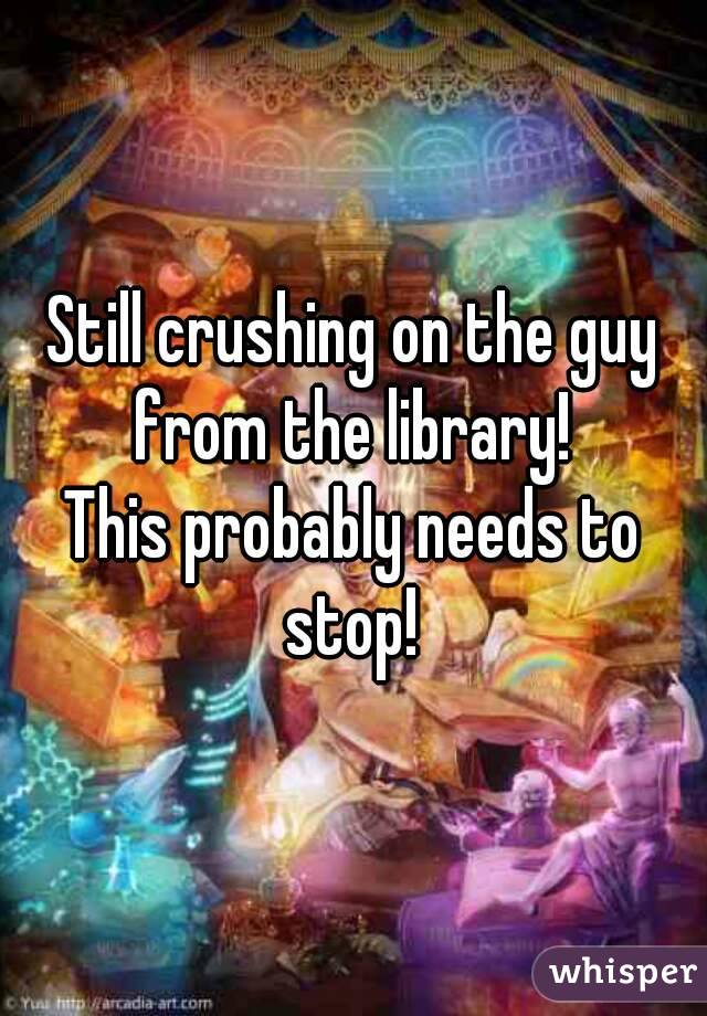 Still crushing on the guy from the library! 
This probably needs to stop! 