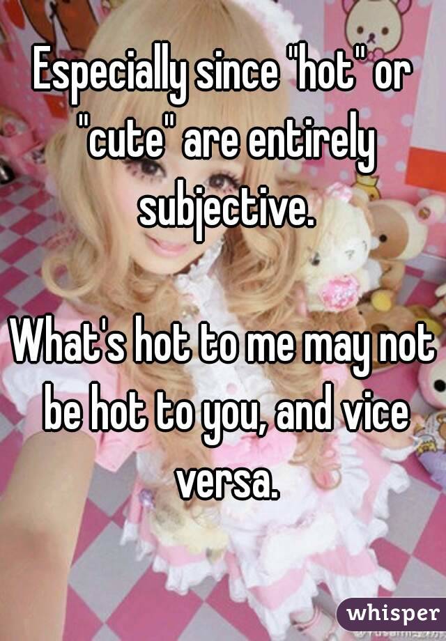 Especially since "hot" or "cute" are entirely subjective.

What's hot to me may not be hot to you, and vice versa.