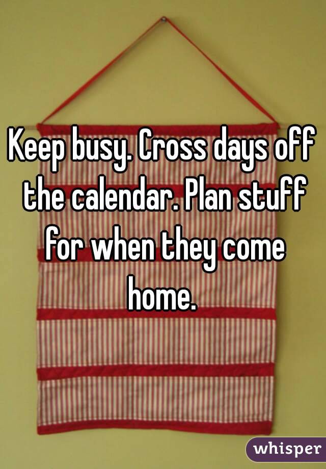 Keep busy. Cross days off the calendar. Plan stuff for when they come home. 