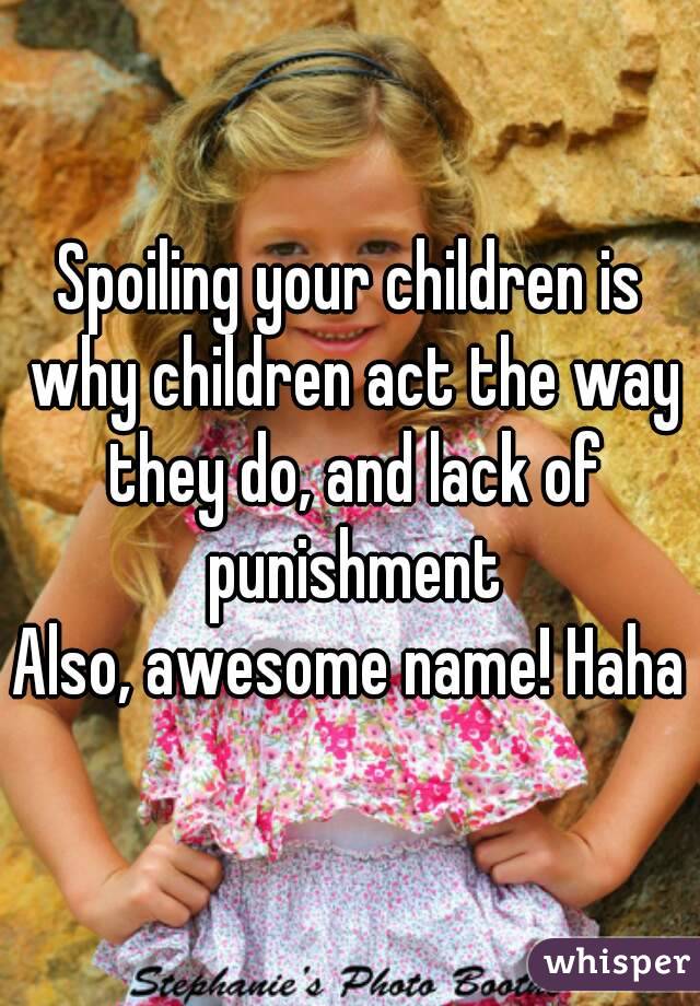 Spoiling your children is why children act the way they do, and lack of punishment
Also, awesome name! Haha
