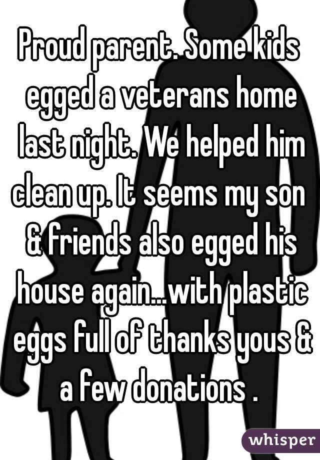 Proud parent. Some kids egged a veterans home last night. We helped him clean up. It seems my son  & friends also egged his house again...with plastic eggs full of thanks yous & a few donations . 