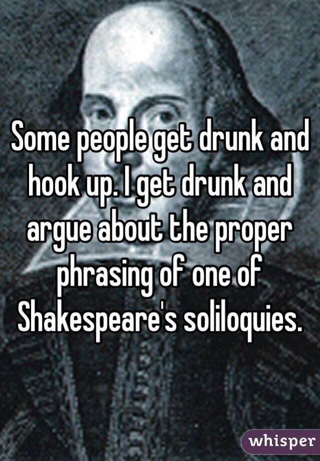 Some people get drunk and hook up. I get drunk and argue about the proper phrasing of one of Shakespeare's soliloquies. 