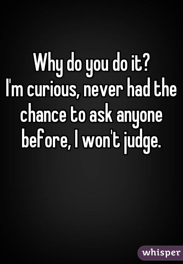 Why do you do it? 
I'm curious, never had the chance to ask anyone before, I won't judge.