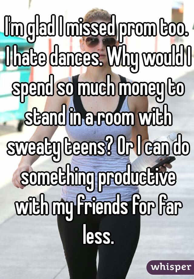 I'm glad I missed prom too. I hate dances. Why would I spend so much money to stand in a room with sweaty teens? Or I can do something productive with my friends for far less.