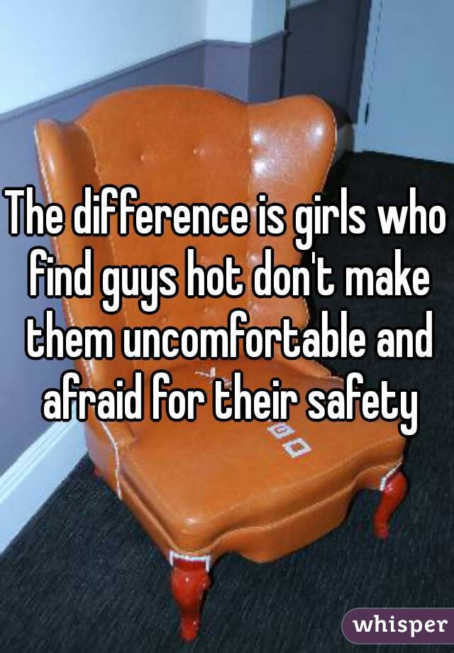 The difference is girls who find guys hot don't make them uncomfortable and afraid for their safety
