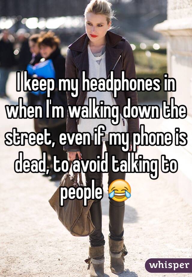 I keep my headphones in when I'm walking down the street, even if my phone is dead, to avoid talking to people 😂