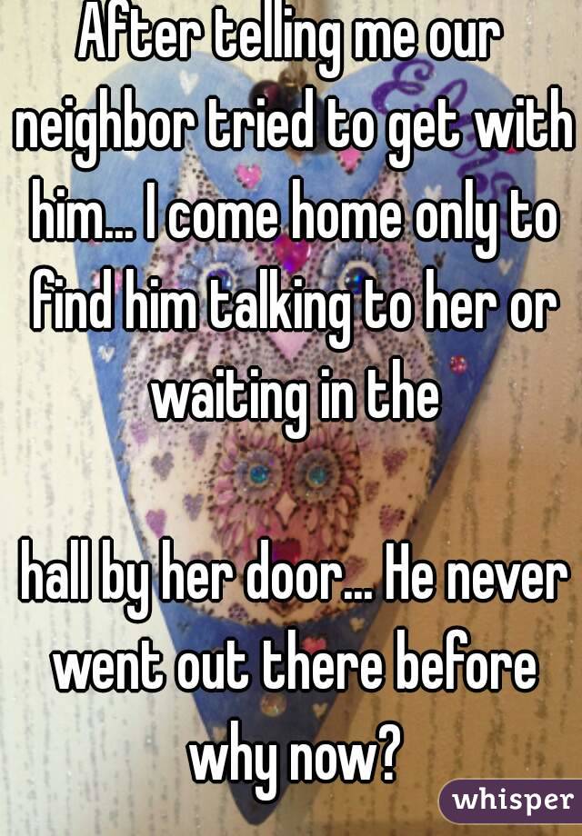 After telling me our neighbor tried to get with him... I come home only to find him talking to her or waiting in the

 hall by her door... He never went out there before why now?