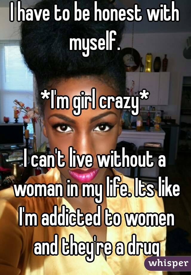 I have to be honest with myself. 

*I'm girl crazy*

I can't live without a woman in my life. Its like I'm addicted to women and they're a drug