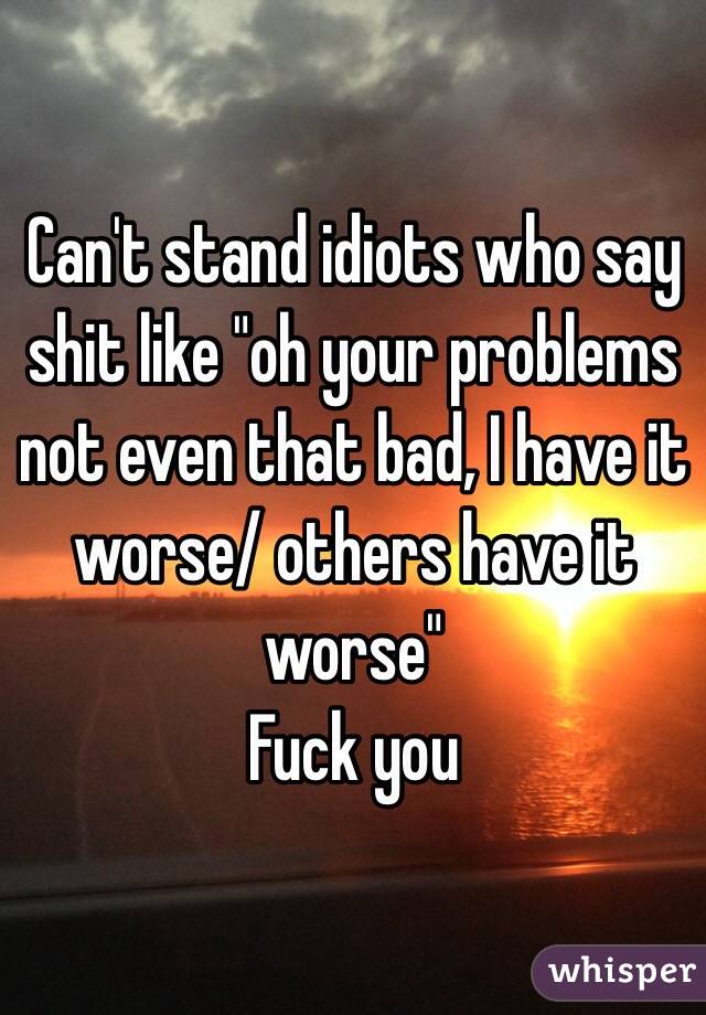 Can't stand idiots who say shit like "oh your problems not even that bad, I have it worse/ others have it worse"
Fuck you 