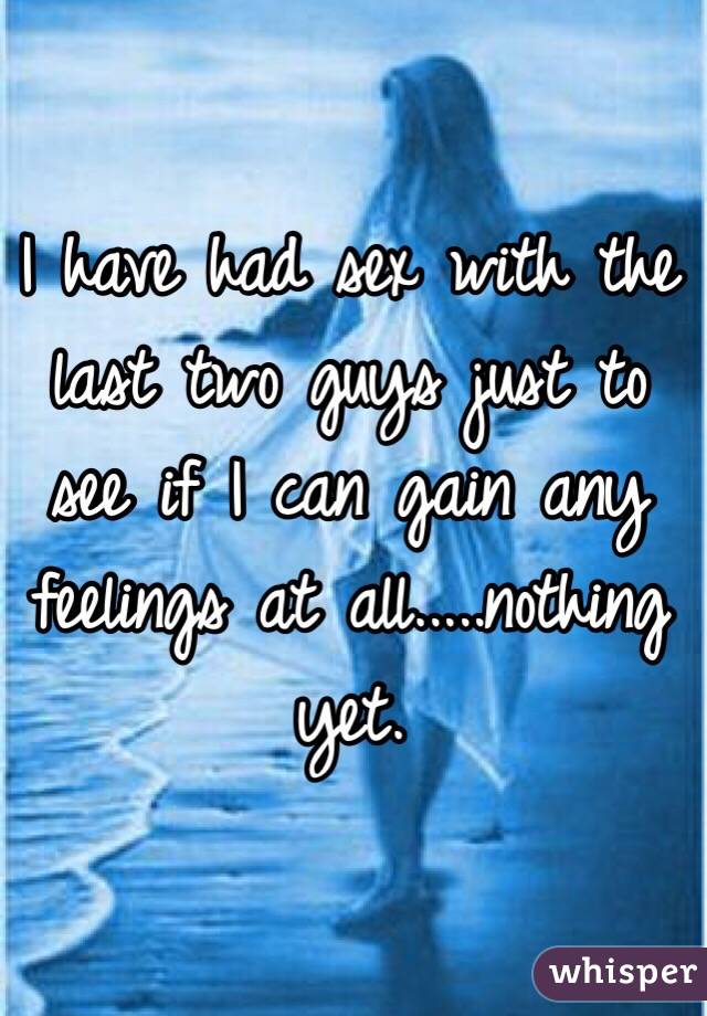 I have had sex with the last two guys just to see if I can gain any feelings at all.....nothing yet. 