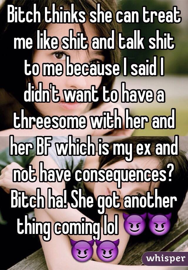 Bitch thinks she can treat me like shit and talk shit to me because I said I didn't want to have a threesome with her and her BF which is my ex and not have consequences? Bitch ha! She got another thing coming lol 😈😈😈😈 