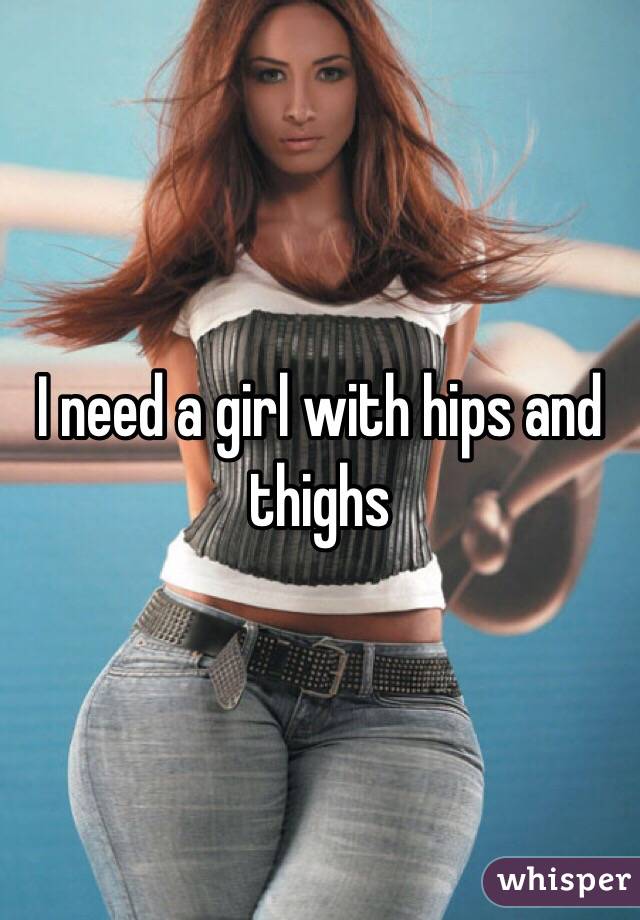 I need a girl with hips and thighs 