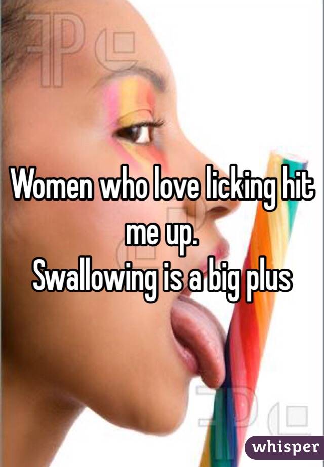 Women who love licking hit me up. 
Swallowing is a big plus