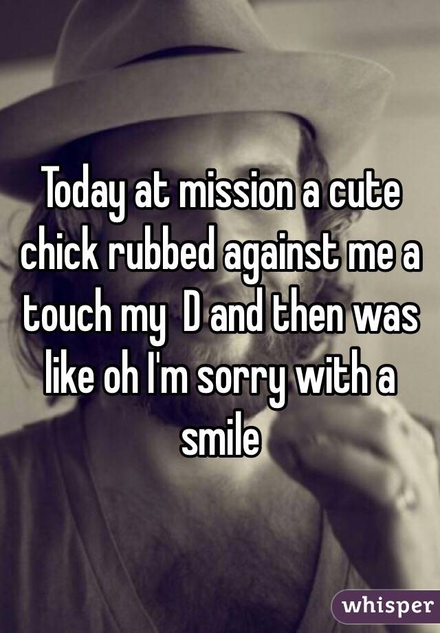 Today at mission a cute chick rubbed against me a touch my  D and then was like oh I'm sorry with a smile 