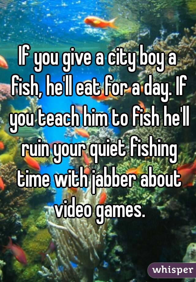 If you give a city boy a fish, he'll eat for a day. If you teach him to fish he'll ruin your quiet fishing time with jabber about video games.