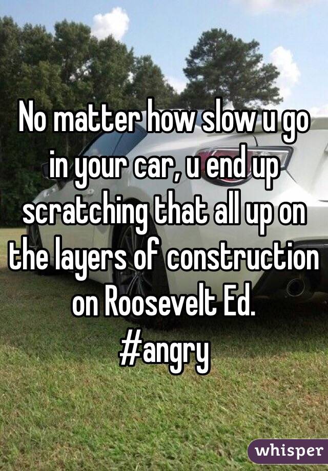 No matter how slow u go in your car, u end up scratching that all up on the layers of construction on Roosevelt Ed. 
#angry