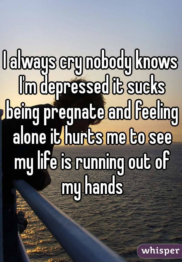 I always cry nobody knows I'm depressed it sucks being pregnate and feeling alone it hurts me to see my life is running out of my hands