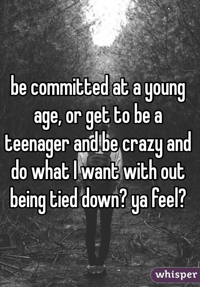 be committed at a young age, or get to be a teenager and be crazy and do what I want with out being tied down? ya feel? 