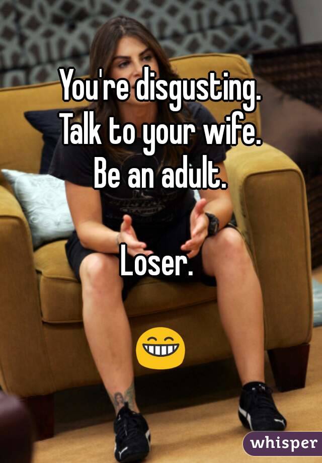 You're disgusting.
Talk to your wife.
Be an adult.

Loser. 

😁