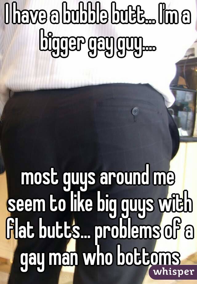 I have a bubble butt... I'm a bigger gay guy.... 




most guys around me seem to like big guys with flat butts... problems of a gay man who bottoms