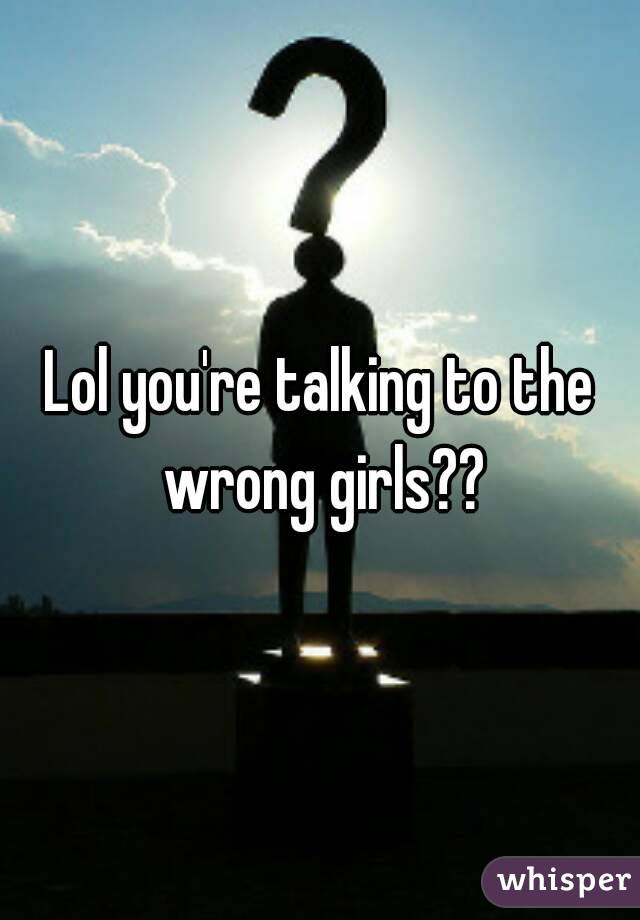 Lol you're talking to the wrong girls??