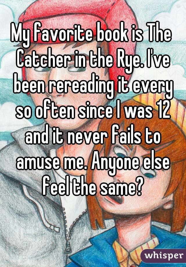 My favorite book is The Catcher in the Rye. I've been rereading it every so often since I was 12 and it never fails to amuse me. Anyone else feel the same?
