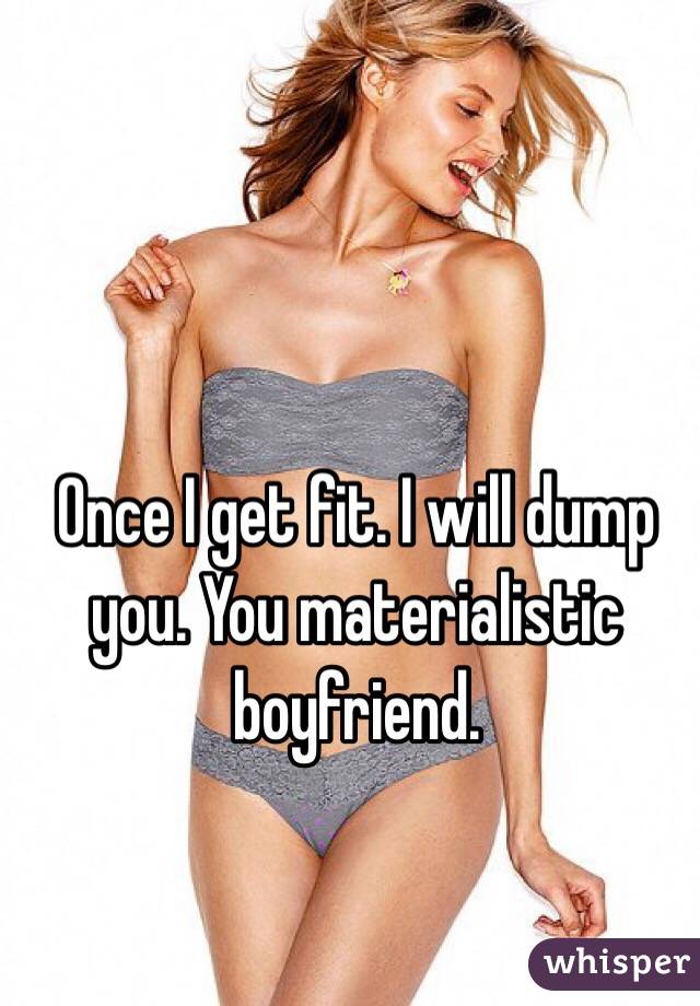 Once I get fit. I will dump you. You materialistic boyfriend.
