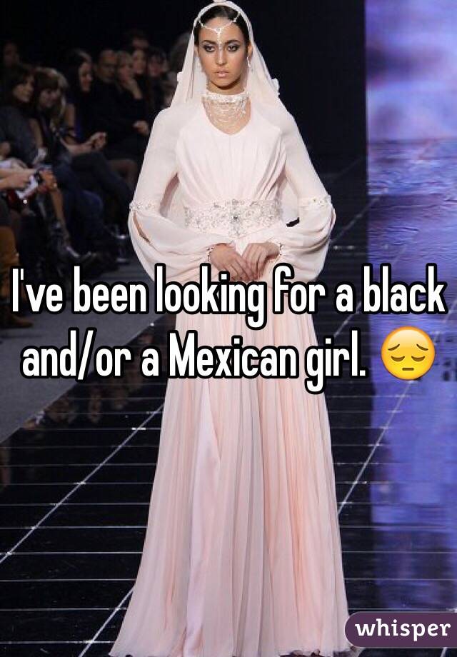 I've been looking for a black and/or a Mexican girl. 😔