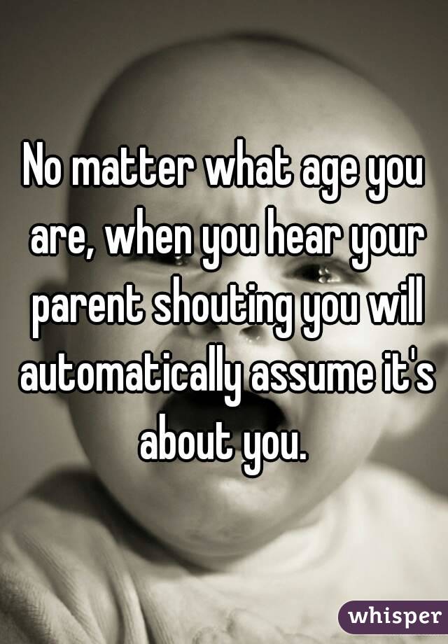 No matter what age you are, when you hear your parent shouting you will automatically assume it's about you. 