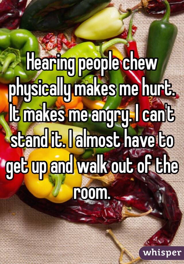 Hearing people chew physically makes me hurt. It makes me angry. I can't stand it. I almost have to get up and walk out of the room. 